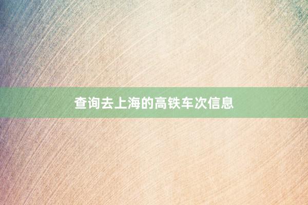 查询去上海的高铁车次信息